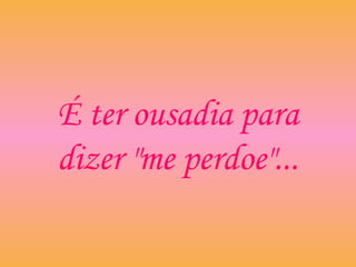 É ter ousadia para
dizer "me perdoe"...
 