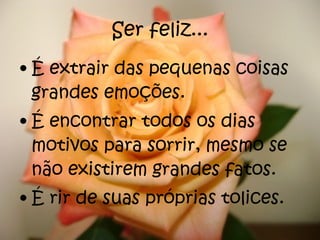 Ser feliz... É extrair das pequenas coisas grandes emoções. É encontrar todos os dias motivos para sorrir, mesmo se não existirem grandes fatos. É rir de suas próprias tolices. 