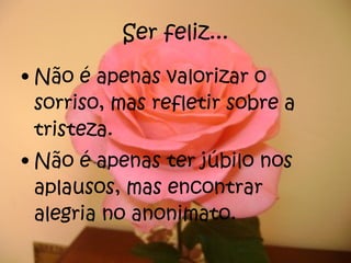 Ser feliz... Não é apenas valorizar o sorriso, mas refletir sobre a tristeza. Não é apenas ter júbilo nos aplausos, mas encontrar alegria no anonimato. 