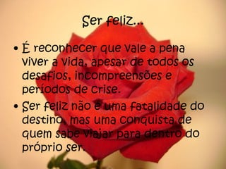Ser feliz... É reconhecer que vale a pena viver a vida, apesar de todos os desafios, incompreensões e períodos de crise. Ser feliz não é uma fatalidade do destino, mas uma conquista de quem sabe viajar para dentro do próprio ser. 