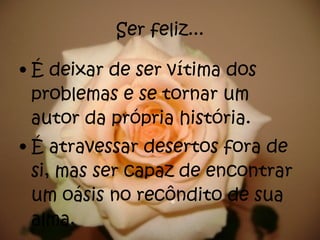 Ser feliz... É deixar de ser vítima dos problemas e se tornar um autor da própria história.  É atravessar desertos fora de si, mas ser capaz de encontrar um oásis no recôndito de sua alma. 