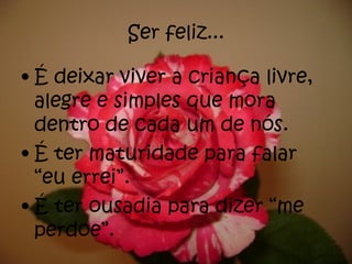 Ser feliz... É deixar viver a criança livre, alegre e simples que mora dentro de cada um de nós. É ter maturidade para falar “eu errei”. É ter ousadia para dizer “me perdoe”. 