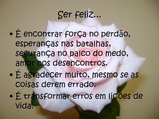 Ser feliz... É encontrar força no perdão, esperanças nas batalhas, segurança no palco do medo, amor nos desencontros. É agradecer muito, mesmo se as coisas derem errado. É transformar erros em lições de vida. 