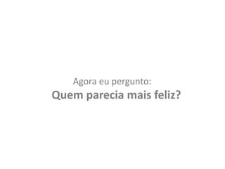 Agora eu pergunto: Quem parecia mais feliz?