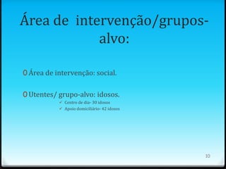 Área de intervenção/grupos-
            alvo:

0 Área de intervenção: social.


0 Utentes/ grupo-alvo: idosos.
            Centro de dia- 30 idosos
            Apoio domiciliário- 42 idosos




                                             10
 