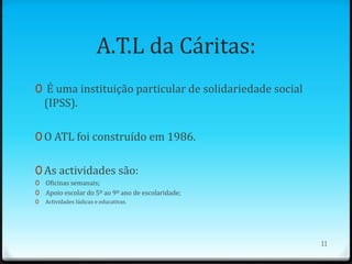 A.T.L da Cáritas:
0 É uma instituição particular de solidariedade social
    (IPSS).

0 O ATL foi construído em 1986.


0 As actividades são:
0 Oficinas semanais;
0 Apoio escolar do 5º ao 9º ano de escolaridade;
0   Actividades lúdicas e educativas.




                                                         11
 