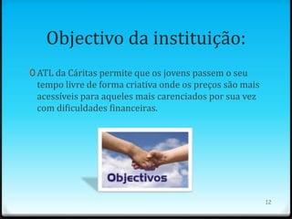Objectivo da instituição:
0 ATL da Cáritas permite que os jovens passem o seu
 tempo livre de forma criativa onde os preços são mais
 acessíveis para aqueles mais carenciados por sua vez
 com dificuldades financeiras.




                                                         12
 