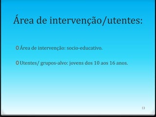 Área de intervenção/utentes:

0 Área de intervenção: socio-educativo.


0 Utentes/ grupos-alvo: jovens dos 10 aos 16 anos.




                                                     13
 