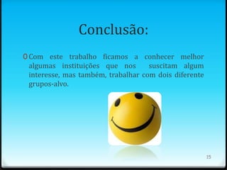Conclusão:
0 Com este trabalho ficamos a conhecer melhor
 algumas instituições que nos       suscitam algum
 interesse, mas também, trabalhar com dois diferente
 grupos-alvo.




                                                       15
 