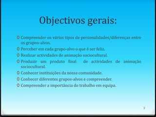 Objectivos gerais:
0 Compreender os vários tipos de personalidades/diferenças entre
    os grupos-alvos.
0   Perceber em cada grupo-alvo o que é ser feliz.
0   Realizar actividades de animação sociocultural.
0   Produzir um produto final        de actividades de animação
    sociocultural.
0   Conhecer instituições da nossa comunidade.
0   Conhecer diferentes grupos-alvos e compreender.
0   Compreender a importância do trabalho em equipa.




                                                                   3
 