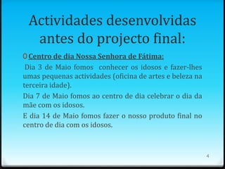 Actividades desenvolvidas
  antes do projecto final:
0 Centro de dia Nossa Senhora de Fátima:
 Dia 3 de Maio fomos conhecer os idosos e fazer-lhes
umas pequenas actividades (oficina de artes e beleza na
terceira idade).
Dia 7 de Maio fomos ao centro de dia celebrar o dia da
mãe com os idosos.
E dia 14 de Maio fomos fazer o nosso produto final no
centro de dia com os idosos.



                                                          4
 