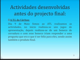 Actividades desenvolvidas
  antes do projecto final:
0 A.T.L da Cáritas:
Dia 9 de Maio fomos ao ATL realizamos as
actividades, no inicio realizou-se uns jogos de
apresentação, depois realizou-se de um boneco de
cerradura e com esse boneco iriam responder a uma
pregunta que era o que é ser feliz para eles, sendo assim
também o produto final.




                                                            5
 