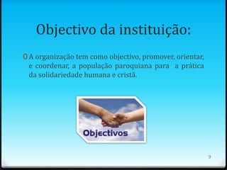 Objectivo da instituição:
0 A organização tem como objectivo, promover, orientar,
 e coordenar, a população paroquiana para a prática
 da solidariedade humana e cristã.




                                                          9
 