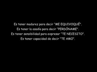Es tener madurez para decir “ME EQUIVOQUÉ".
Es tener la osadía para decir “PERDÓNAME".
Es tener sensibilidad para expresar “TE NECESITO".
Es tener capacidad de decir "TE AMO".

 