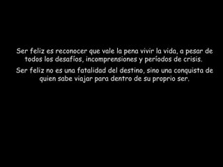 Ser feliz es reconocer que vale la pena vivir la vida, a pesar de
todos los desafíos, incomprensiones y períodos de crisis.
Ser feliz no es una fatalidad del destino, sino una conquista de
quien sabe viajar para dentro de su proprio ser.

 
