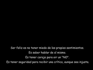 Ser feliz es no tener miedo de los propios sentimientos.
Es saber hablar de sí mismo.
Es tener coraje para oir un “NO".
Es tener seguridad para recibir una crítica, aunque sea injusta.

 