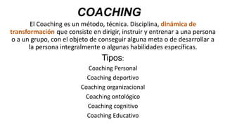 COACHING
El Coaching es un método, técnica. Disciplina, dinámica de
transformación que consiste en dirigir, instruir y entrenar a una persona
o a un grupo, con el objeto de conseguir alguna meta o de desarrollar a
la persona integralmente o algunas habilidades específicas.
Tipos:
Coaching Personal
Coaching deportivo
Coaching organizacional
Coaching ontológico
Coaching cognitivo
Coaching Educativo
 