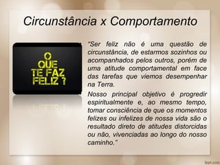 Circunstância x Comportamento
• “Ser feliz não é uma questão de
circunstância, de estarmos sozinhos ou
acompanhados pelos outros, porém de
uma atitude comportamental em face
das tarefas que viemos desempenhar
na Terra.
• Nosso principal objetivo é progredir
espiritualmente e, ao mesmo tempo,
tomar consciência de que os momentos
felizes ou infelizes de nossa vida são o
resultado direto de atitudes distorcidas
ou não, vivenciadas ao longo do nosso
caminho.”
 