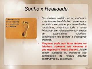 Sonho x Realidade
• Construímos castelos no ar, sonhamos
e sonhamos irrealidades, convertemos
em mito a verdade e, por entre ilusões
românticas, investimos toda a nossa
felicidade em relacionamentos cheios
de expectativas coloridas,
condenando-nos sempre a decepções
crônicas.
• Ninguém pode nos fazer felizes ou
infelizes, somente nós mesmos é
que regemos o nosso destino. Assim
sendo, sucessos ou fracassos são
subprodutos de nossas atitudes
construtivas ou destrutivas.
 