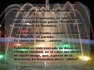 Más, para mí ser feliz es diferente.

Ser feliz es ser persona, es tener vida,
Que como decía un poeta: “Es Hermosa,
es hermosa, es hermosa…”

Felicidad es la familia reunida, Es vivir
Sin llegada, sin partida.
Es soñar, es llorar, …sonreír.

Felicidad es vivir cercado de Amor, es
sembrar amistad, es el calor del abrazo
de aquel amigo, que, a pesar de la
distancia, Le Escuchas decir: “¡Hola!”
 