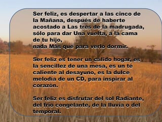 Ser feliz, es despertar a las cinco de
la Mañana, después de haberte
acostado a Las tres de la madrugada,
sólo para dar Una vuelta, a la cama
de tu hijo,
nada Más que para verlo dormir.

Ser feliz es tener un cálido hogar, es
la sencillez de una mesa, es un té
caliente al desayuno, es la dulce
melodía de un CD, para inspirar al
corazón.

Ser feliz es disfrutar del sol Radiante,
del frío congelante, de la lluvia o del
temporal.
 