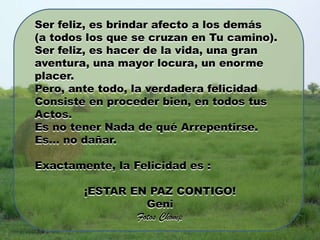 Ser feliz, es brindar afecto a los demás
(a todos los que se cruzan en Tu camino).
Ser feliz, es hacer de la vida, una gran
aventura, una mayor locura, un enorme
placer.
Pero, ante todo, la verdadera felicidad
Consiste en proceder bien, en todos tus
Actos.
Es no tener Nada de qué Arrepentirse.
Es… no dañar.

Exactamente, la Felicidad es :

        ¡ESTAR EN PAZ CONTIGO!
                  Geni
                Fotos Chomp
 