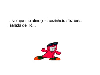 ...ver que no almoço a cozinheira fez uma
salada de jiló...
 