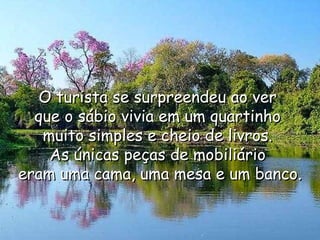 O turista se surpreendeu ao ver  que o sábio vivia em um quartinho  muito simples e cheio de livros.  As únicas peças de mobiliário  eram uma cama, uma mesa e um banco. 