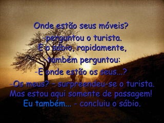Onde estão seus móveis?  perguntou o turista. E o sábio, rapidamente, também perguntou: E onde estão os seus...?  Os meus? – surpreendeu-se o turista. Mas estou aqui somente de passagem!  Eu também...  - concluiu o sábio. 