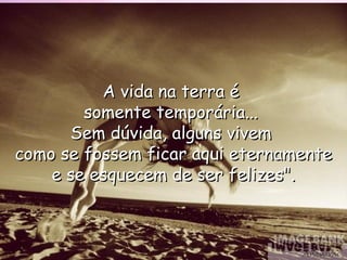 A vida na terra é  somente temporária...  Sem dúvida, alguns vivem  como se fossem ficar aqui eternamente e se esquecem de ser felizes". Anónimo 