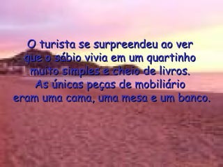 O turista se surpreendeu ao ver  que o sábio vivia em um quartinho  muito simples e cheio de livros.  As únicas peças de mobiliário  eram uma cama, uma mesa e um banco. 