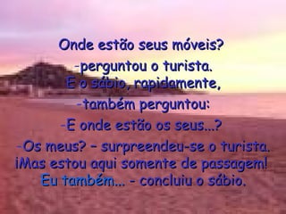 Onde estão seus móveis?  perguntou o turista. E o sábio, rapidamente, também perguntou: E onde estão os seus...?  Os meus? – surpreendeu-se o turista. ¡Mas estou aqui somente de passagem!  Eu também...  - concluiu o sábio. 
