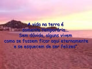 A vida na terra é  somente temporária...  Sem dúvida, alguns vivem  como se fossem ficar aqui eternamente e se esquecem de ser felizes". Anónimo 