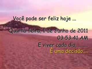Você pode ser feliz hoje ... Quarta-feira, 1 de Junho de 2011 03:53:40 AM E viver cada dia.......... È uma decisão.... 
