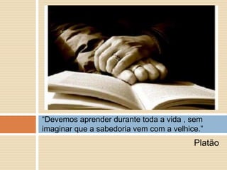Platão“Devemos aprender durante toda a vida , sem imaginar que a sabedoria vem com a velhice.”