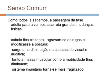Senso ComumComo todos já sabemos, a passagem da fase adulta para a velhice, acarreta grandes mudanças físicas: cabelo fica cinzento,  agravam-se as rugas e  modificasse a postura;