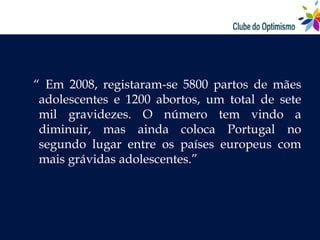 “ Em 2008, registaram-se 5800 partos de mães
 adolescentes e 1200 abortos, um total de sete
 mil gravidezes. O número tem vindo a
 diminuir, mas ainda coloca Portugal no
 segundo lugar entre os países europeus com
 mais grávidas adolescentes.”
 