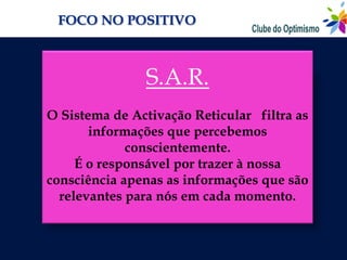 FOCO NO POSITIVO



               S.A.R.
O Sistema de Activação Reticular filtra as
       informações que percebemos
             conscientemente.
     É o responsável por trazer à nossa
consciência apenas as informações que são
  relevantes para nós em cada momento.
 
