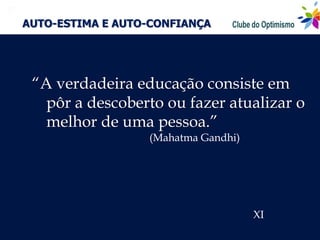 
    AUTO-ESTIMA E AUTO-CONFIANÇA




     “A verdadeira educação consiste em
       pôr a descoberto ou fazer atualizar o
       melhor de uma pessoa.”
                      (Mahatma Gandhi)




                                         XI
 