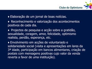 ♦ Elaboração de um jornal de boas notícias.
♦ Reconhecimento e valorização dos acontecimentos
positivos de cada dia.
♦ Projectos de pesquisa e acção sobre a gratidão,
sexualidade, coragem, amor, felicidade, optimismo
realista, perdão, esperança, etc.
♦ Envolvimento em acções de voluntariado e
solidariedade social (visita e apresentações em lares da
3ª idade, participação em bancos alimentares, criação de
postais com mensagens positivas cujo valor da venda
reverta a favor de uma instituição).
 