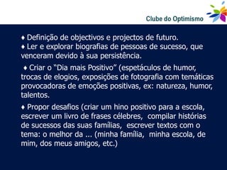 ♦ Definição de objectivos e projectos de futuro.
♦ Ler e explorar biografias de pessoas de sucesso, que
venceram devido à sua persistência.
 ♦ Criar o “Dia mais Positivo” (espetáculos de humor,
trocas de elogios, exposições de fotografia com temáticas
provocadoras de emoções positivas, ex: natureza, humor,
talentos.
♦ Propor desafios (criar um hino positivo para a escola,
escrever um livro de frases célebres, compilar histórias
de sucessos das suas famílias, escrever textos com o
tema: o melhor da ... (minha família, minha escola, de
mim, dos meus amigos, etc.)
 