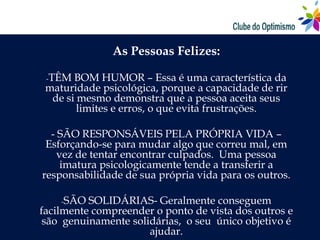 As Pessoas Felizes:

 -TÊM  BOM HUMOR – Essa é uma característica da
 maturidade psicológica, porque a capacidade de rir
  de si mesmo demonstra que a pessoa aceita seus
        limites e erros, o que evita frustrações.

  - SÃO RESPONSÁVEIS PELA PRÓPRIA VIDA –
 Esforçando-se para mudar algo que correu mal, em
    vez de tentar encontrar culpados. Uma pessoa
     imatura psicologicamente tende a transferir a
responsabilidade de sua própria vida para os outros.

    -SÃO  SOLIDÁRIAS- Geralmente conseguem
facilmente compreender o ponto de vista dos outros e
 são genuinamente solidárias, o seu único objetivo é
                      ajudar.
 