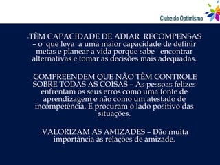 -TÊM  CAPACIDADE DE ADIAR RECOMPENSAS
 – o que leva a uma maior capacidade de definir
  metas e planear a vida porque sabe encontrar
 alternativas e tomar as decisões mais adequadas.

-COMPREENDEM       QUE NÃO TÊM CONTROLE
 SOBRE TODAS AS COISAS – As pessoas felizes
   enfrentam os seus erros como uma fonte de
    aprendizagem e não como um atestado de
 incompetência. E procuram o lado positivo das
                   situações.

   -VALORIZAM    AS AMIZADES – Dão muita
       importância às relações de amizade.
 