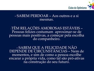 - SABEM PERDOAR – Aos outros e a si
               mesmas.

-TÊM  RELAÇÕES AMOROSAS ESTÁVEIS –
 Pessoas felizes costumam aproximar-se de
pessoas mais positivas, a começar pela escolha
              do companheiro.

    - SABEM QUE A FELICIDADE NÃO
DEPENDE DE CIRCUNSTÂNCIAS – Nem de
  momentos, e sim de como a pessoa escolhe
encarar a própria vida, como tal são pró-ativas
         na construção do seu futuro.
 