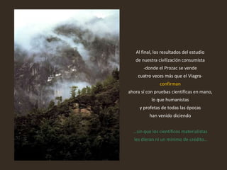 Al final, los resultados del estudio
de nuestra civilización consumista
-donde el Prozac se vende
cuatro veces más que el Viagra-
confirman
ahora sí con pruebas científicas en mano,
lo que humanistas
y profetas de todas las épocas
han venido diciendo
…sin que los científicos materialistas
les dieran ni un mínimo de crédito…
 