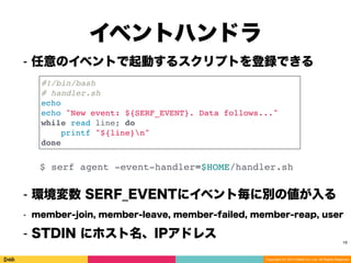Copyright (C) 2014 DeNA Co.,Ltd. All Rights Reserved.
イベントハンドラ
19
⁃ 任意のイベントで起動するスクリプトを登録できる
#!/bin/bash
# handler.sh
echo
echo "New event: ${SERF_EVENT}. Data follows..."
while read line; do
printf "${line}n"
done
$ serf agent -event-handler=$HOME/handler.sh
⁃ 環境変数 SERF_EVENTにイベント毎に別の値が入る
⁃ member-join, member-leave, member-failed, member-reap, user
⁃ STDIN にホスト名、IPアドレス 
 