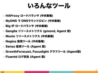 Copyright (C) 2014 DeNA Co.,Ltd. All Rights Reserved.
27
⁃ HAProxy ロードバランサ (中央集権)
⁃ MyDNS で DNSラウンドロビン (中央集権)
⁃ Big IP ロードバランサ (中央集権)
⁃ Ganglia リソースメトリクス (gmond, Agent 型)
⁃ Munin リソースメトリクス (中央集権)
⁃ Nagios 監視ツール (中央集権)
⁃ Sensu 監視ツール (Agent 型)
⁃ GrowthForecast, Focuslight グラフツール (Agent型)
⁃ Fluentd ログ収拾 (Agent 型)
いろんなツール
 