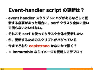 Copyright (C) 2014 DeNA Co.,Ltd. All Rights Reserved.
Event-handler script の更新は？
32
⁃ event handler スクリプトにバグがあるなどして更
新する必要があった場合に、serf クラスタ全体に撒い
て回らないといけない。
⁃ それこそ serf を使ってクラスタ全体を更新したい
⁃ が、更新するためのスクリプトがバグっている
⁃ 今までどおり capistrano かなにかで撒く？
⁃ ※ Immutable ならイメージを更新してデプロイ
 