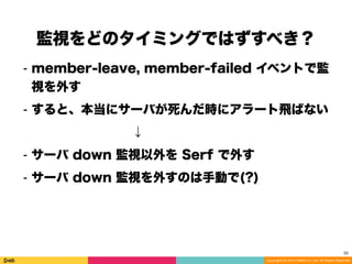 Copyright (C) 2014 DeNA Co.,Ltd. All Rights Reserved.
監視をどのタイミングではずすべき？
33
⁃ member-leave, member-failed イベントで監
視を外す
⁃ すると、本当にサーバが死んだ時にアラート飛ばない
        ↓
⁃ サーバ down 監視以外を Serf で外す
⁃ サーバ down 監視を外すのは手動で(?)
 