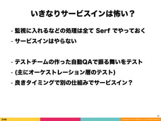 Copyright (C) 2014 DeNA Co.,Ltd. All Rights Reserved.
34
⁃ 監視に入れるなどの処理は全て Serf でやっておく
⁃ サービスインはやらない
⁃ テストチームの作った自動QAで振る舞いをテスト
⁃ (主にオーケストレーション層のテスト)
⁃ 良きタイミングで別の仕組みでサービスイン？
いきなりサービスインは怖い？
 